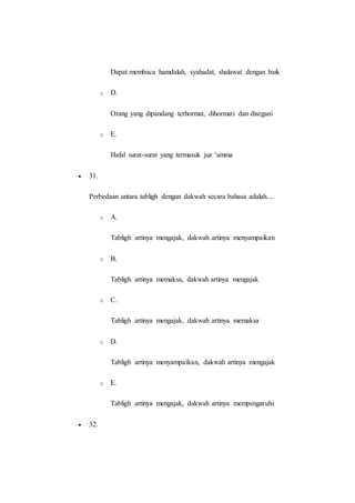 Dapat membaca hamdalah, syahadat, shalawat dengan baik
o D.
Orang yang dipandang terhormat, dihormati dan disegani
o E.
Hafal surat-surat yang termasuk juz ‘amma
 31.
Perbedaan antara tabligh dengan dakwah secara bahasa adalah....
o A.
Tabligh artinya mengajak, dakwah artinya menyampaikan
o B.
Tabligh artinya memaksa, dakwah artinya mengajak
o C.
Tabligh artinya mengajak, dakwah artinya memaksa
o D.
Tabligh artinya menyampaikan, dakwah artinya mengajak
o E.
Tabligh artinya mengajak, dakwah artinya mempengaruhi
 32.
 