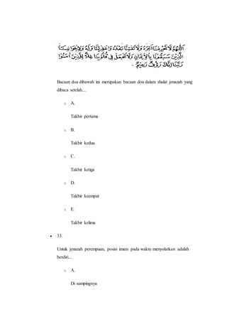 Bacaan doa dibawah ini merupakan bacaan doa dalam shalat jenazah yang
dibaca setelah....
o A.
Takbir pertama
o B.
Takbir kedua
o C.
Takbir ketiga
o D.
Takbir keempat
o E.
Takbir kelima
 33.
Untuk jenazah perempuan, posisi imam pada waktu menyolatkan adalah
berdiri...
o A.
Di sampingnya
 