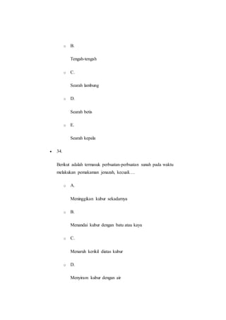 o B.
Tengah-tengah
o C.
Searah lambung
o D.
Searah betis
o E.
Searah kepala
 34.
Berikut adalah termasuk perbuatan-perbuatan sunah pada waktu
melakukan pemakaman jenazah, kecuali….
o A.
Meninggikan kubur sekadarnya
o B.
Menandai kubur dengan batu atau kayu
o C.
Menaruh kerikil diatas kubur
o D.
Menyiram kubur dengan air
 
