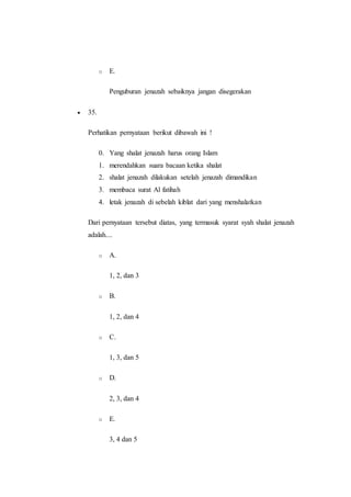 o E.
Penguburan jenazah sebaiknya jangan disegerakan
 35.
Perhatikan pernyataan berikut dibawah ini !
0. Yang shalat jenazah harus orang Islam
1. merendahkan suara bacaan ketika shalat
2. shalat jenazah dilakukan setelah jenazah dimandikan
3. membaca surat Al fatihah
4. letak jenazah di sebelah kiblat dari yang menshalatkan
Dari pernyataan tersebut diatas, yang termasuk syarat syah shalat jenazah
adalah....
o A.
1, 2, dan 3
o B.
1, 2, dan 4
o C.
1, 3, dan 5
o D.
2, 3, dan 4
o E.
3, 4 dan 5
 