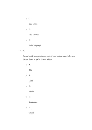 o C.
Kaki kirinya
o D.
Kaki kananya
o E.
Kedua tangannya
 4.
Semua bentuk untung-untungan seperti lotre terdapat unsur judi, yang
disebut dalam al qur’an dengan sebutan ....
o A.
Riba
o B.
Maisir
o C.
Haram
o D.
Keuntungan
o E.
Ghasab
 