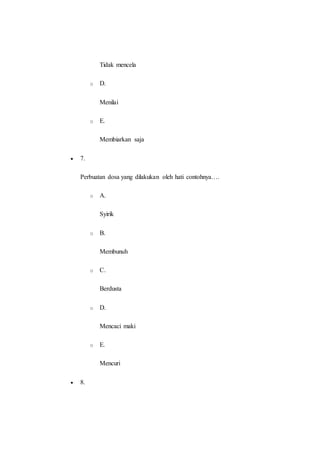 Tidak mencela
o D.
Menilai
o E.
Membiarkan saja
 7.
Perbuatan dosa yang dilakukan oleh hati contohnya….
o A.
Syirik
o B.
Membunuh
o C.
Berdusta
o D.
Mencaci maki
o E.
Mencuri
 8.
 