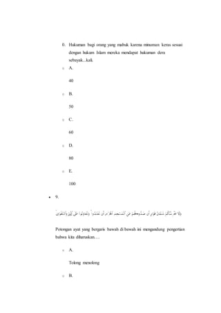 0. Hukuman bagi orang yang mabuk karena minuman keras sesuai
dengan hukum Islam mereka mendapat hukuman dera
sebayak...kali.
o A.
40
o B.
50
o C.
60
o D.
80
o E.
100
 9.
Potongan ayat yang bergaris bawah di bawah ini mengandung pengertian
bahwa kita diharuskan….
o A.
Tolong menolong
o B.
 