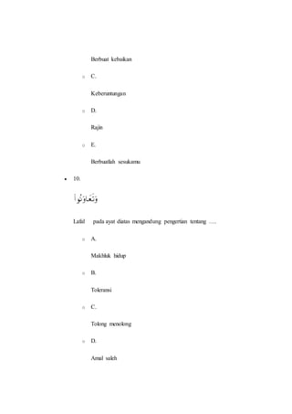 Berbuat kebaikan
o C.
Keberuntungan
o D.
Rajin
o E.
Berbuatlah sesukamu
 10.
Lafal pada ayat diatas mengandung pengertian tentang ….
o A.
Makhluk hidup
o B.
Toleransi
o C.
Tolong menolong
o D.
Amal saleh
 