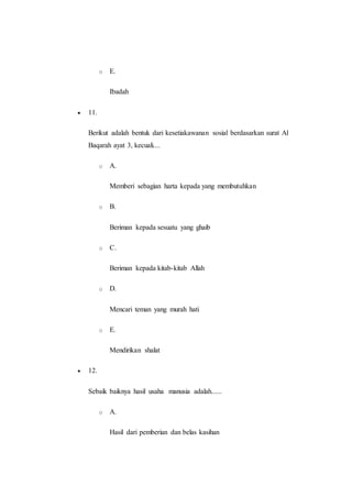 o E.
Ibadah
 11.
Berikut adalah bentuk dari kesetiakawanan sosial berdasarkan surat Al
Baqarah ayat 3, kecuali....
o A.
Memberi sebagian harta kepada yang membutuhkan
o B.
Beriman kepada sesuatu yang ghaib
o C.
Beriman kepada kitab-kitab Allah
o D.
Mencari teman yang murah hati
o E.
Mendirikan shalat
 12.
Sebaik baiknya hasil usaha manusia adalah......
o A.
Hasil dari pemberian dan belas kasihan
 