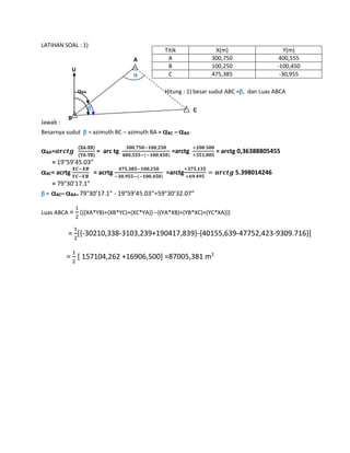 LATIHAN SOAL : 1)
Hitung : 1) besar sudut ABC =dan Luas ABCA
Jawab :
Besarnya sudut  = azimuth BC – azimuth BA = BC – BA
BA=𝒂𝒓𝒄𝒕𝒈
(XA-XB)
(YA-YB)
= arc tg
𝟑𝟎𝟎,𝟕𝟓𝟎−𝟏𝟎𝟎,𝟐𝟓𝟎
𝟒𝟎𝟎,𝟓𝟓𝟓−(−𝟏𝟎𝟎,𝟒𝟓𝟎)
=arctg
+𝟐𝟎𝟎.𝟓𝟎𝟎
+𝟓𝟓𝟏,𝟎𝟎𝟓
= arctg 0,36388805455
= 19°59’45.03”
BC= acrtg
𝑿𝑪−𝑿𝑩
𝒀𝑪−𝒀𝑩
= acrtg
𝟒𝟕𝟓,𝟑𝟖𝟓−𝟏𝟎𝟎,𝟐𝟓𝟎
−𝟑𝟎,𝟗𝟓𝟓−(−𝟏𝟎𝟎,𝟒𝟓𝟎)
=arctg
+𝟑𝟕𝟓,𝟏𝟑𝟓
+𝟔𝟗.𝟒𝟗𝟓
= 𝒂𝒓𝒄𝒕𝒈 5.398014246
= 79°30’17.1”
 =BC– BA= 79°30’17.1” - 19°59’45.03”=59°30’32.07”
Luas ABCA =
1
2
[{(XA*YB)+(XB*YC)+(XC*YA)} –{(YA*XB)+(YB*XC)+(YC*XA)}]
=
1
2
[{-30210,338-3103,239+190417,839}-{40155,639-47752,423-9309.716}]
=
1
2
[ 157104,262 +16906,500] =87005,381 m2
Titik X(m) Y(m)
A 300,750 400,555
B 100,250 -100,450
C 475,385 -30,955
B
A
C
U

BA

 