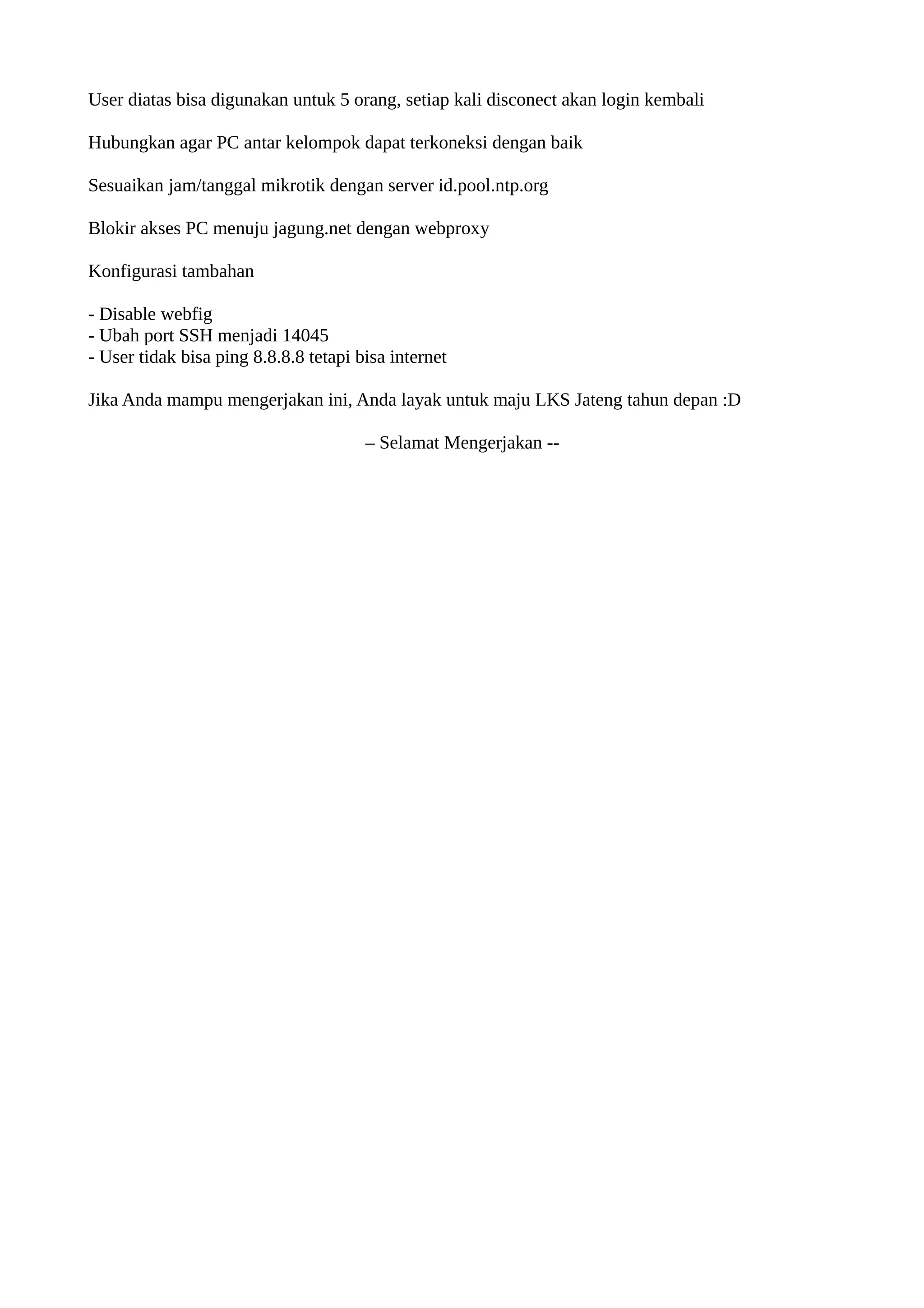 User diatas bisa digunakan untuk 5 orang, setiap kali disconect akan login kembali
Hubungkan agar PC antar kelompok dapat terkoneksi dengan baik
Sesuaikan jam/tanggal mikrotik dengan server id.pool.ntp.org
Blokir akses PC menuju jagung.net dengan webproxy
Konfigurasi tambahan
- Disable webfig
- Ubah port SSH menjadi 14045
- User tidak bisa ping 8.8.8.8 tetapi bisa internet
Jika Anda mampu mengerjakan ini, Anda layak untuk maju LKS Jateng tahun depan :D
– Selamat Mengerjakan --