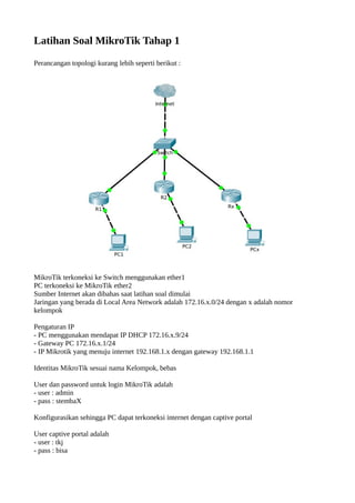 Latihan Soal MikroTik Tahap 1
Perancangan topologi kurang lebih seperti berikut :
MikroTik terkoneksi ke Switch menggunakan ether1
PC terkoneksi ke MikroTik ether2
Sumber Internet akan dibahas saat latihan soal dimulai
Jaringan yang berada di Local Area Network adalah 172.16.x.0/24 dengan x adalah nomor
kelompok
Pengaturan IP
- PC menggunakan mendapat IP DHCP 172.16.x.9/24
- Gateway PC 172.16.x.1/24
- IP Mikrotik yang menuju internet 192.168.1.x dengan gateway 192.168.1.1
Identitas MikroTik sesuai nama Kelompok, bebas
User dan password untuk login MikroTik adalah
- user : admin
- pass : stembaX
Konfigurasikan sehingga PC dapat terkoneksi internet dengan captive portal
User captive portal adalah
- user : tkj
- pass : bisa
 