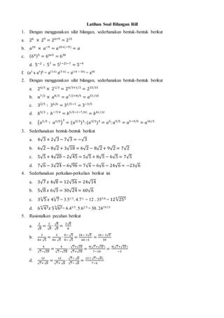 Latihan Soal Bilangan Rill
1. Dengan menggunakan sifat bilangan, sederhanakan bentuk-bentuk berikut
a. 26
× 29
= 26+9
= 215
b. 𝑎10
× 𝑎−9
= 𝑎10+(−9)
= 𝑎
c. (66)5
= 66𝑥5
= 630
d. 5−2
∶ 57
= 5(−2)−7
= 5−9
f. (a3 x a5)6 = a(3.6) a(5.6) = a(18 + 30) = a48
2. Dengan menggunakan sifat bilangan, sederhanakan bentuk-bentuk berikut
a. 26/5
× 21/3
= 26/5+1/3
= 223/15
b. 𝑎7/2
× 𝑎8/5
= 𝑎7/2+8/5
= 𝑎51 /10
c. 32/5
∶ 36/6
= 32/5−1
= 3−3/5
d. 𝑏5/3
∶ 𝑏−7/4
= 𝑏5/3−(−7/4)
= 𝑏41/12
e. (𝑎5/3
∶ 𝑎3/5
)
3
= (𝑎5/3
)3
: (𝑎3/5
)3
= 𝑎5
: 𝑎9/5
= 𝑎5−9/5
= 𝑎16/5
3. Sederhanakan bentuk-bentuk berikut
a. 4√3 + 2√3 − 7√3 = −√3
b. 6√2 − 8√2 + 3√18 = 6√2 − 8√2+ 9√2 = 7√2
c. 5√5 + 4√20 − 2√45 = 5√5 + 8√5 − 6√5 = 7√5
d. 7√6 − 3√24 − 6√96 = 7√6 − 6√6 − 24√6 = −23√6
4. Sederhanakan perkalian-perkalian berikut ini
a. 3√7 𝑥 4√8 = 12√56 = 24√14
b. 5√8 𝑥 6√3 = 30√24 = 60√6
c. 3√5
3
𝑥 4√7
2
= 3.51/3. 4.7½ = 12 . 355/6 = 12√2556
d. 6√436
𝑥 5√623
= 6.43/5. 5.62/3 = 30. 2419/15
5. Rasionalkan pecahan berikut
a.
2
√8
=
2
√8
∙
√8
√8
=
2√8
8
b.
3
8+ √5
=
3
8+ √5
∙
8− √5
8− √5
=
24− 3√5
64 −5
=
24− 3√5
59
c.
4
√7−√10
=
4
√7−√10
∙
√7+√10
√7+√10
=
4(√7+√10 )
7−10
=
4(√7+√10)
−3
d.
12
√7+ √6
=
12
√7+ √6
∙
√7− √6
√7− √6
=
12 ( √7−√6)
7−6
 