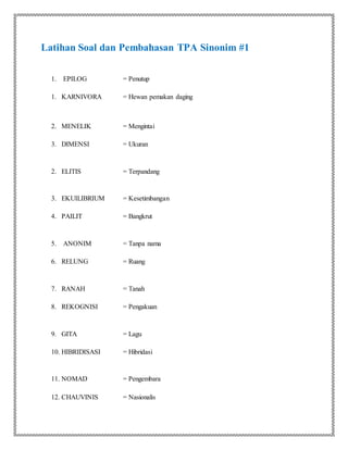 Latihan Soal dan Pembahasan TPA Sinonim #1
1. EPILOG = Penutup
1. KARNIVORA = Hewan pemakan daging
2. MENELIK = Mengintai
3. DIMENSI = Ukuran
2. ELITIS = Terpandang
3. EKUILIBRIUM = Kesetimbangan
4. PAILIT = Bangkrut
5. ANONIM = Tanpa nama
6. RELUNG = Ruang
7. RANAH = Tanah
8. REKOGNISI = Pengakuan
9. GITA = Lagu
10. HIBRIDISASI = Hibridasi
11. NOMAD = Pengembara
12. CHAUVINIS = Nasionalis
 