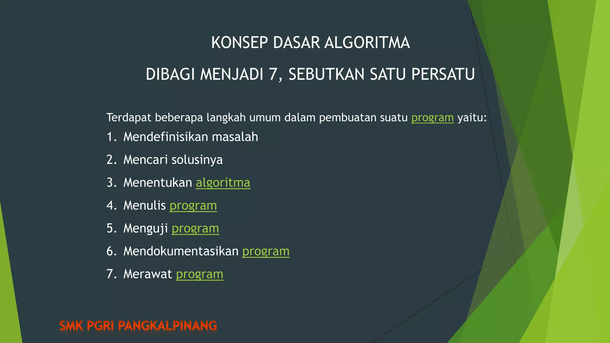 KONSEP DASAR ALGORITMA
DIBAGI MENJADI 7, SEBUTKAN SATU PERSATU
Terdapat beberapa langkah umum dalam pembuatan suatu program yaitu:

1. Mendefinisikan masalah
2. Mencari solusinya
3. Menentukan algoritma
4. Menulis program
5. Menguji program
6. Mendokumentasikan program
7. Merawat program

 