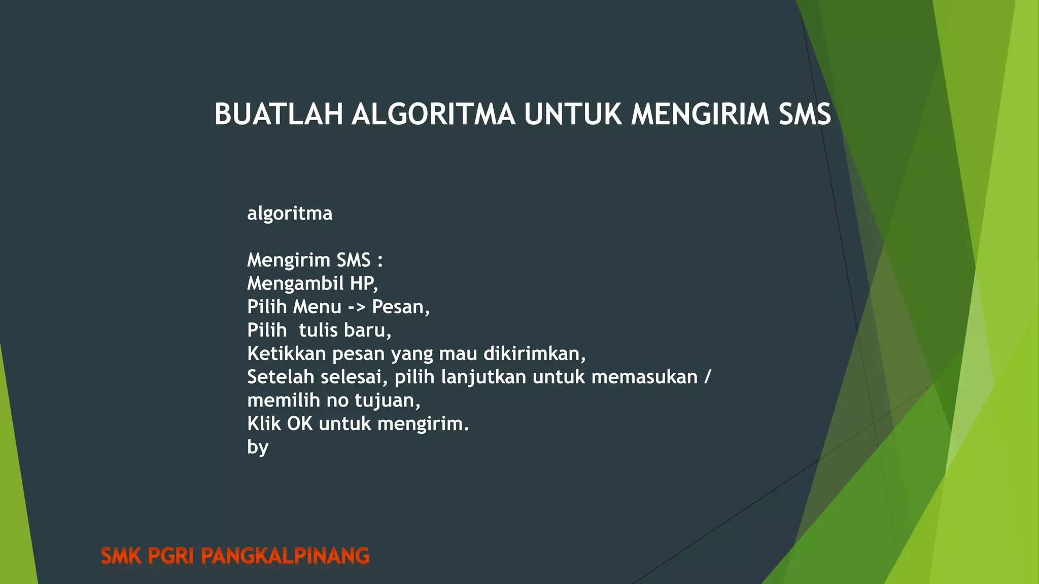 BUATLAH ALGORITMA UNTUK MENGIRIM SMS
algoritma
Mengirim SMS :
Mengambil HP,
Pilih Menu -> Pesan,
Pilih tulis baru,
Ketikkan pesan yang mau dikirimkan,
Setelah selesai, pilih lanjutkan untuk memasukan /
memilih no tujuan,
Klik OK untuk mengirim.
by

 