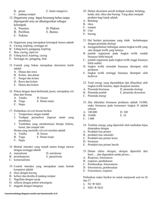 B. gurun E. hutan mangrove
C. padang rumput
13. Organisme yang dapat berenang bebas tanpa
dipengaruhi arus air dikategorikan sebagai
kelompok
A. Neuston D. Plakton
B. Perifiton E. Bentos
C. Nekton
14. Organisme yang merupakan kelompok bentos adalah
A. Cacing, kepiting, serangga air
B. Udang kecil, ganggang, kepiting
C. Ikan, cacing, siput air
D. Udang kecil, kepiting, cacing
E. Serangga air, ganggang, ikan
15. Contoh yang bukan merupakan ekosistem lentik
adalah
A. Danau dan rawa
B. Kolam dan danau
C. Sungai dan kolam
D. Rawa dan kolam
E. Danau dan kolam
16. Pohon dengan daun berbentuk jarum, merupakan ciri
khas dari bioma
A. Tundra D. Gurun
B. Taiga E. Hutan tropis
C. Stepa
17. Perhatikan ciri-ciri bioma berikut
1. Temperature sangat rendah
2. Terdapat permafrost (lapisan tanah yang
membeku)
3. Tumbuhan yang mendominasi berupa lichens,
lumut, dan rumput teki
Bioma yang memiliki ciri-ciri tersebut adalah
A. Tundra D. Gurun
B. Taiga E. Hutan tropis
C. Stepa
18. Bentuk interaksi yang terjadi antara bunga mawar
dengan serangga adalah
A. mutualisme D. netralisme
B. protokoperasi E. parasitisme
C. komensalisme
19. Contoh interaksi yang merupakan suatu bentuk
kompetisi adalah
A. tikus dengan kucing
B. kelinci dan domba di padang rumput
C. flagellata dengan rayap
D. raflesia dengan pohon tetrastigma
E. anggrek dengan inangnya
20. Dalam ekosistem sawah terdapat rumput, belalang,
katak, ular, tikus dan burung. Yang akan menjadi
predator bagi katak adalah
A. Belalang
B. tikus
C. rumput
D. Ular
E. burung
21. Hal berikut pernyataan yang tidak berhubungan
dengan piramida ekologi
A. menggambarkan hubungan antara tingkat trofik yang
satu dengan trofik yang lainnya
B. jumlah organisme pada tingkat trofik rendah
biasanya lebih banyak
C. jumlah organisme pada tingkat trofik tinggi biasanya
lebih sedikit
D. tingkat trofik terendah biasanya ditempati oleh
produsen
E. tingkat trofik tertinggi biasanya ditempati oleh
herbivor
22. Total energy yang dipindahkan dan dihasilkan oleh
tingkat trofik tertentu, dapat disajikan melalui
A. Piramida biomassa D. piramida ekologi
B. Piramida jumlah E. piramida ekosistem
C. Piramida energy
23. Jika diketahui biomassa produsen adalah 10.000,
maka biomassa pada konsumen tingkat II adalah
sebesar
A. 100.000 D. 100
B. 10.000 E. 10
C. 1.000
24. Totalitas energy yang diperoleh oleh tumbuhan hijau
dinamakan dengan
A. Produktivitas primer
B. produktivitas sekunder
C. Produktivitas primer kotor
D. biomassa
E. Produktivitas primer bersih
25. Dalam siklus oksigen, oksigen diperoleh dari
hasil…, dan digunakan untuk proses…
A. Respirasi, fotosintesis
B. respirasi, pembakaran
C. Pembusukan, fotosisntesis
D. fotosisntesis, pembusukan
E. Fotosintesis, respirasi
Perhatikan reaksi berikut ini untuk menjawab soal no 26
dan 27
1. N2  NH3
2. NH3  NO2-
icewsciencebiology.blogspot.com/lat.soal ekosistem/doc.X-2/
 