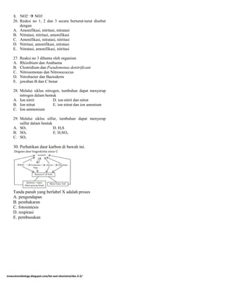 3. NO2-
 NO3-
26. Reaksi no 1, 2 dan 3 secara berturut-turut disebut
dengan
A. Amonifikasi, nitritasi, nitratasi
B. Nitratasi, nitritasi, amonifikasi
C. Amonifikasi, nitratasi, nitritasi
D. Nitritasi, amonifikasi, nitratasi
E. Nitratasi, amonifikasi, nitritasi
27. Reaksi no 3 dibantu oleh organism
A. Rhizobium dan Anabaena
B. Clostridium dan Pseudomonas denitrificant
C. Nitrosomonas dan Nitrosococcus
D. Nitrobacter dan Bactoderm
E. jawaban B dan C benar
28. Melalui siklus nitrogen, tumbuhan dapat menyerap
nitrogen dalam bentuk
A. Ion nitrit D. ion nitrit dan nitrat
B. Ion nitrat E. ion nitrat dan ion amonium
C. Ion ammonium
29. Melalui siklus silfur, tumbuhan dapat menyerap
sulfur dalam bentuk
A. SO3 D. H2S
B. SO4 E. H2SO4
C. SO2
30. Perhatikan daur karbon di bawah ini.
Tanda panah yang berlabel X adalah proses
A. pengendapan
B. pembakaran
C. fotosintesis
D. respirasi
E. pembusukan
icewsciencebiology.blogspot.com/lat.soal ekosistem/doc.X-2/
 