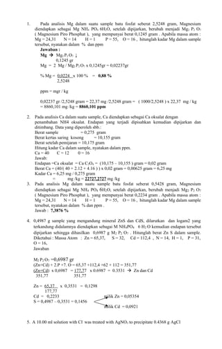 1. Pada analisis Mg dalam suatu sample batu fosfat seberat 2,5248 gram, Magnesium
diendapkan sebagai Mg NH4 PO4 6H2O, setelah dipijarkan, berubah menjadi Mg2 P2 O7
( Magnesium Piro Phosphat ), yang mempunyai berat 0,1245 gram . Apabila massa atom :
Mg = 24,31 N = 14 H = 1 P = 55, O = 16 , hitunglah kadar Mg dalam sample
tersebut, nyatakan dalam % dan ppm
Jawaban :
Mg  Mg2 P2 O7 ↓
0,1245 gr
Mg = 2 Mg / Mg2 P2 O7 x 0,1245gr = 0,02237gr
% Mg = 0,0224 x 100 % = 0,88 %
2,5248
ppm = mgr / kg
0,02237 gr /2,5248 gram = 22,37 mg /2,5248 gram = ( 1000/2,5248 ) x 22,37 mg / kg
= 8860,101 mg /kg = 8860,101 ppm
2. Pada analisis Ca dalam suatu sample, Ca diendapkan sebagai Ca oksalat dengan
penambahan NH4 oksalat. Endapan yang terjadi dipisahkan kemudian dipijarkan dan
ditimbang. Data yang diperoleh sbb.:
Berat sample = 0,275 gram
Berat kertas saring kosong = 10,155 gram
Berat setelah pemijaran = 10,175 gram
Hitung kadar Ca dalam sample, nyatakan dalam ppm.
Ca = 40 C = 12 0 = 16
Jawab:
Endapan =Ca oksalat = Ca C2O4 = (10,175 – 10,155 ) gram = 0,02 gram
Berat Ca = (40/( 40 + 2.12 + 4.16 ) ) x 0,02 gram = 0,00625 gram = 6,25 mg
Kadar Ca = 6,25 mg / 0,275 gram
= mg /kg = 22727,2727 mg /kg = 22.727,27 ppm
3. Pada analisis Mg dalam suatu sample batu fosfat seberat 0,5428 gram, Magnesium
diendapkan sebagai Mg NH4 PO4 6H2O, setelah dipijarkan, berubah menjadi Mg2 P2 O7
( Magnesium Piro Phosphat ), yang mempunyai berat 0,2234 gram . Apabila massa atom :
Mg = 24,31 N = 14 H = 1 P = 55, O = 16 , hitunglah kadar Mg dalam sample
tersebut, nyatakan dalam % dan ppm .
Jawab : 7,3876 %
4. 0,4987 g sample yang mengandung mineral ZnS dan CdS, dilarutkan dan logam2 yang
terkandung didalamnya diendapkan sebagai M NH4PO4 6 H2 O kemudian endapan tersebut
dipijarkan sehingga dihasilkan 0,6987 g M2 P2 O7 . Hitunglah berat Zn S dalam sample.
Diketahui : Massa Atom : Zn = 65,37, S = 32, Cd = 112,4 , N = 14, H = 1, P = 31,
O = 16,
Jawaban : Zn S = 0,0567 g  sumber : Chemical Analysis , Herbert & Walter, second
edition, p188
M2 P2 O7 =0,6987 gr
(Zn+Cd) + 2.P +7. O = 65,37 +112,4 +62 + 112 = 351,77
(Zn+Cd) x 0,6987 = 177,77 x 0.6987 = 0.3531  Zn dan Cd
351,77 351,77
Zn = 65,37 x 0,3531 = 0,1298
177,77
Cd = 0,2233 milik Zn = 0,05354
S = 0,4987 – 0,3531 = 0,1456
milik Cd = 0,0921
5. A 10.00 ml solution with Cl-
was treated with AgNO3 to precipitate 0.4368 g AgCl
 