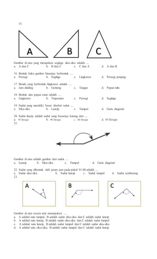 15.
Gambar di atas yang merupakan segitiga siku-siku adalah ....
a. A dan C b. B dan C c. C dan A d. A dan B
16. Bentuk buku gambar biasanya berbentuk ....
a. Persegi b. Segitiga c. Lingkaran d. Persegi panjang
17. Benda yang berbentuk lingkaran adalah ....
a. Jam dinding b. Genteng c. Tangan d. Papan tulis
18. Bentuk alas papan catur adalah ....
a. Lingkaran b. Trapesium c. Persegi d. Segitiga
19. Sudut yang memiliki besar disebut sudut ....
a. Siku-siku b. Lancip c. Tumpul d. Garis diagonal
20. Sudut lancip adalah sudut yang besarnya kurang dari ....
a. 95 Derajat b. 90 Derajat c. 60 Derajat d. 85 Derajat
21.
Gambar di atas adalah gambar dari sudut ....
a. Lancip b. Siku-siku c. Tumpul d. Garis diagonal
22. Sudut yang dibentuk oleh jarum jam pada pukul 01.00 adalah ....
a. Sudut siku-siku b. Sudut lancip c. Sudut tumpul d. Sudut sembarang
23.
Gambar di atas secara urut menunjukan ....
a. A adahal sutu tumpul, B adalah sudut siku-siku dan C adalah sudut lancip
b. A adahal sutu lancip, B adalah sudut siku-siku dan C adalah sudut tumpul
c. A adahal sutu lancip, B adalah sudut tumpul dan C adalah sudut siku-siku
d. A adahal sutu siku-siku, B adalah sudut tumpul dan C adalah sudut lancip
 