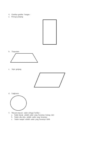 4. Gambar-gambar bangun :
a. Persegi panjang
b. Trapesium
c. Jajar genjang
d. Lingkaran
5. Macam-macam sudut sebagai berikut :
a. Sudut lancip adalah sudut yang besarnya kurang dari
b. Sudut siku-siku adalah sudut yang besarnya
c. Sudut tumpul adalah sudut yang besarnya lebih
 