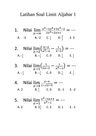 Latihan Soal Limit Aljabar 1
1. Nilai lim
𝑥→∞
𝑥5−2𝑥4+3𝑥2−2
3𝑥5−2𝑥+1
= ⋯
A. -3 B. -2 C. 1
3
D.
2
3
E. 3
2. Nilai lim
𝑥→2
( 6−𝑥
𝑥2−4
− 1
𝑥−2
) = ⋯
A.−
1
2
B. −
1
4
C. 0 D. 1
4
E. 1
2
3. Nilai lim
𝑥→1
( 1
2𝑥−2
− 1
𝑥2−1
) = ⋯
A. −
1
2
B. −
1
4
C. 0 D. 1
4
E. 1
2
4. Nilai lim
𝑥→4
𝑥−4
1−√ 𝑥−3
= ⋯
A. 2 B. 1
2
C. 0 D. -1 E. -2
5. Nilai lim
𝑥→1
𝑥2−5𝑥+4
𝑥3−1
= ⋯
A. 3 B. 21
2
C. 2 D. 1 E. -1
 