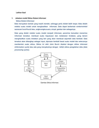 Latihan Soal
1. Jelaskan model Siklus Sistem Informasi
Siklus Sistem Informasi
Data merupakan bentuk yang masih mentah, sehingga perlu diolah lebih lanjut. Data diolah
melelui suatu model untuk menghasilkan informasi. Data dapat berbentuk simbol-simbol
semacam huruf-huruf atau, angka-angka,suara, sinyal, gambar dan sebagainya.
Data yang diolah melalui suatu model menjadi informasi, penerima kemudian menerima
informasi tersebut, membuat suatu keputusan dan melakukan tindakan, yang berani
menghasilkan suatu tindakan yang lain yang akan membuat sejumlah data kembali. Data
tersebut akan ditangkap sebagai input, diproses kembali lewat suatu model dan seterusnya
membentuk suatu siklus. Siklus ini oleh John Burch disebut dengan siklus informasi
(information cycle) atau ada yang menyebutnya dengan istilah siklus pengolahan data (data
processing cycles).
Gambar Siklus Informasi
Proses
(Model)
Input
(data)
Data
ditangkap
Hasil
tindakan
Output
(Informasi)
Pengambilan
Keputusan
Basis
data
 