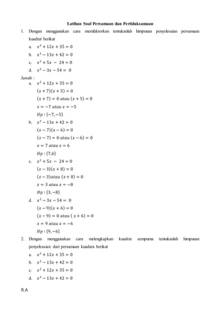 R.A
Latihan Soal Persamaan dan Pertidaksamaan
1. Dengan menggunakan cara memfaktorkan tentukanlah himpunan penyelesaian persamaan
kuadrat berikut
a. 𝑥2
+ 12𝑥 + 35 = 0
b. 𝑥2
− 13𝑥 + 42 = 0
c. 𝑥2
+ 5𝑥 − 24 = 0
d. 𝑥2
− 3𝑥 − 54 = 0
Jawab :
a. 𝑥2
+ 12𝑥 + 35 = 0
( 𝑥 + 7)( 𝑥 + 5) = 0
( 𝑥 + 7) = 0 𝑎𝑡𝑎𝑢 ( 𝑥 + 5) = 0
𝑥 = −7 𝑎𝑡𝑎𝑢 𝑥 = −5
𝐻𝑝 ∶ {−7, −5}
b. 𝑥2
− 13𝑥 + 42 = 0
( 𝑥 − 7)( 𝑥 − 6) = 0
( 𝑥 − 7) = 0 𝑎𝑡𝑎𝑢 ( 𝑥 − 6) = 0
𝑥 = 7 𝑎𝑡𝑎𝑢 𝑥 = 6
𝐻𝑝 ∶ {7,6}
c. 𝑥2
+ 5𝑥 − 24 = 0
( 𝑥 − 3)( 𝑥 + 8) = 0
( 𝑥 − 3) 𝑎𝑡𝑎𝑢 ( 𝑥 + 8) = 0
𝑥 = 3 𝑎𝑡𝑎𝑢 𝑥 = −8
𝐻𝑝 ∶ {3, −8}
d. 𝑥2
− 3𝑥 − 54 = 0
( 𝑥 − 9)( 𝑥 + 6) = 0
( 𝑥 − 9) = 0 𝑎𝑡𝑎𝑢 ( 𝑥 + 6) = 0
𝑥 = 9 𝑎𝑡𝑎𝑢 𝑥 = −6
𝐻𝑝 ∶ {9, −6}
2. Dengan menggunakan cara melengkapkan kuadrat sempurna tentukanlah himpunan
penyelesaian dari persamaan kuadara berikut
a. 𝑥2
+ 12𝑥 + 35 = 0
b. 𝑥2
− 13𝑥 + 42 = 0
c. 𝑥2
+ 12𝑥 + 35 = 0
d. 𝑥2
− 13𝑥 + 42 = 0
 