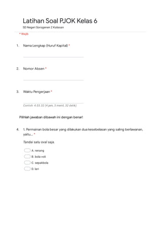 1.
2.
3.
Contoh: 4.03.32 (4 jam, 3 menit, 32 detik)
Pilihlah jawaban dibawah ini dengan benar!
4.
Tandai satu oval saja.
A. renang
B. bola voli
C. sepakbola
D. lari
Latihan Soal PJOK Kelas 6
SD Negeri Sorogenen 2 Kalasan
* Wajib
Nama Lengkap (Huruf Kapital) *
Nomor Absen *
Waktu Pengerjaan *
1. Permainan bola besar yang dilakukan dua kesebelasan yang saling berlawanan,
yaitu... *
 