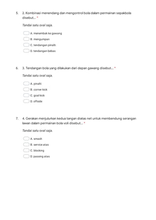 5.
Tandai satu oval saja.
A. menembak ke gawang
B. mengumpan
C. tendangan pinalti
D. tendangan bebas
6.
Tandai satu oval saja.
A. pinalti
B. corner kick
C. goal kick
D. offside
7.
Tandai satu oval saja.
A. smash
B. service atas
C. blocking
D. passing atas
2. Kombinasi menendang dan mengontrol bola dalam permainan sepakbola
disebut... *
3. Tendangan bola yang dilakukan dari depan gawang disebut... *
4. Gerakan menjulurkan kedua tangan diatas net untuk membendung serangan
lawan dalam permainan bola voli disebut... *
 