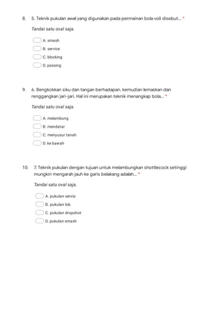 8.
Tandai satu oval saja.
A. smash
B. service
C. blocking
D. passing
9.
Tandai satu oval saja.
A. melambung
B. mendatar
C. menyusur tanah
D. ke bawah
10.
Tandai satu oval saja.
A. pukulan servis
B. pukulan lob
C. pukulan dropshot
D. pukulan smash
5. Teknik pukulan awal yang digunakan pada permainan bola voli disebut... *
6. Bengkokkan siku dan tangan berhadapan, kemudian lemaskan dan
renggangkan jari-jari. Hal ini merupakan teknik menangkap bola... *
7. Teknik pukulan dengan tujuan untuk melambungkan shottlecock setinggi
mungkin mengarah jauh ke garis belakang adalah... *
 