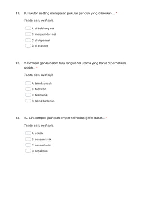11.
Tandai satu oval saja.
A. di belakang net
B. menjauh dari net
C. di depan net
D. di atas net
12.
Tandai satu oval saja.
A. teknik smash
B. footwork
C. teamwork
D. teknik bertahan
13.
Tandai satu oval saja.
A. atletik
B. senam ritmik
C. senam lantai
D. sepakbola
8. Pukulan netting merupakan pukulan pendek yang dilakukan ... *
9. Bermain ganda dalam bulu tangkis hal utama yang harus diperhatikan
adalah... *
10. Lari, lompat, jalan dan lempar termasuk gerak dasar... *
 