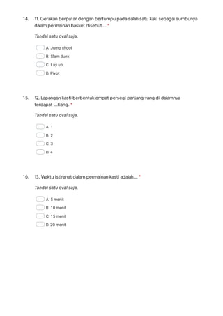14.
Tandai satu oval saja.
A. Jump shoot
B. Slam dunk
C. Lay up
D. Pivot
15.
Tandai satu oval saja.
A. 1
B. 2
C. 3
D. 4
16.
Tandai satu oval saja.
A. 5 menit
B. 10 menit
C. 15 menit
D. 20 menit
11. Gerakan berputar dengan bertumpu pada salah satu kaki sebagai sumbunya
dalam permainan basket disebut…. *
12. Lapangan kasti berbentuk empat persegi panjang yang di dalamnya
terdapat ….tiang. *
13. Waktu istirahat dalam permainan kasti adalah…. *
 