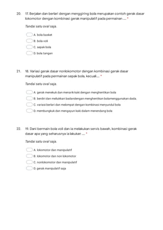20.
Tandai satu oval saja.
A. bola basket
B. bola voli
C. sepak bola
D. bola tangan
21.
Tandai satu oval saja.
A. gerak menekuk dan menarik kaki dengan menghentikan bola
B. berdiri dan meliukkan badandengan menghentikan bolamenggunakan dada.
C. variasi berlari dan melompat dengan kombinasi menyundul bola
D. membungkuk dan mengayun kaki dalam menendang bola
22.
Tandai satu oval saja.
A. lokomotor dan manipulatif
B. lokomotor dan non lokomotor
C. nonlokomotor dan manipulatif
D. gerak manipulatif saja
17. Berjalan dan berlari dengan menggiring bola merupakan contoh gerak dasar
lokomotor dengan kombinasi gerak manipulatif pada permainan …. *
18. Variasi gerak dasar nonlokomotor dengan kombinasi gerak dasar
manipulatif pada permainan sepak bola, kecuali…. *
19. Dani bermain bola voli dan ia melakukan servis bawah, kombinasi gerak
dasar apa yang seharusnya ia lakukan …. *
 