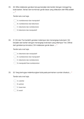 23.
Tandai satu oval saja.
A. nonlokomotor dan manipulatif
B. nonlokomotor dan lokomotor
C. lokomotor dan nonlokomotor
D. lokomotor dan manipulatif
24.
Tandai satu oval saja.
A. lokomotor dan manipulatif
B. nonlokomotor dan manipulatif
C. lokomotor dan nonlokomotor
D. manipulatif dan nonlokomotor
25.
Tandai satu oval saja.
A. catcher
B. pitcher
C. base man
D. wasit
20. Mila melakukan gerakan berupa berjalan dan berlari dengan menggiring
bola basket. Variasi dan kombinasi gerak dasar yang dilakukan oleh Mila adalah
…. *
21. Siti dan Tiwi berlatih gerakan melempar dan menangkap bola kasti. Siti
berjalan dan berlari dengan menangkap bola kasti yang dilempar Tiwi. Dilihat
dari gerakannya tersebut, Siti melakukan gerak dasar …. *
22. Yang bertugas melambungkan bola pada permainan ruonder disebut…. *
 