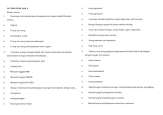 LATIHAN SOAL BAB 4
Pilihan Ganda
1. Hubungan internasional atau hubungan antar negara dapatdi lakukan
antara....
a. Negara
b. Orang per orang
c. Kebanyakan orang
d. Orang per orang atau antar kelompok
e. Orang per orang, kelompokatau antar negara
2. Indonesia supaya menjadi subyek dan bukan obyekdalam percaturan
internasional, bangsa Indonesia menetapkan...
a. Politik luar negeri yang bebasdan aktif
b. Politik damai
c. Menjadi anggota PBB
d. Menjadi anggota ASEAN
e. Menjadi anggota Non Blok
3. Bangsa Indonesia mengembangkan hubungan internasional, dengan pola...
a. Penjajahan
b. Ketergantungan
c. Hubungan sama derajat
d. Hubungan aktif
e. Hubungan pasif
4. Indonesia memiliki politik luar negeri bebasdan aktif, kecuali...
a. Bergaul dengan negara lain tanpa melihatideologi
b. Tidak mencampuri dengan urusan dalam negeri negara lain
c. Dapat keuntungan yang banyak
d. Saling memberi dan menerima
e. Aktif kerja sama
5. Paham yang menganggap bangsanya sendiri lebih baik di bandingkan
dengan negara lain disebut...
a. Nasionalisme
b. Patriotisme
c. Internasionalisme
d. Chauvinisme
e. Kosmopolitisme
6. Bagi bangsa indonesia hubungan internasional sangat penting, sepanjang...
a. Menguntungkan pengusaha indonesia
b. Mendukung terwujudnya tujuan nasional
c. Memperlancar pembengunan sarana dan prasarana
 