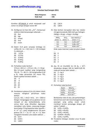 www.onlinelesson.org                                                                               548 
                                            Simulasi Soal Snmptn 2011 
                  
                                       Mata Pelajaran        : Kimia 
                                       Kode Soal             : 546 
 
 
Gunakan  PETUNJUK  A  untuk  menjawab  soal                      (D) 2,82 K 
nomor 31 sampai dengan nomor 40!                                 (E) 3,86 K 
                                                                  
31. Konfigurasi ion besi (III),  26Fe3+, mempunyai           35. Data  berikut  merupakan  data  laju  reduksi 
    elektron tidak berpasangan sebanyak ....                     nitrogenmonoksida (NO) oleh gas hidrogen: 
    (A) dua                                                      2NO(g) + 2H2(g) → N2(g) + 2H2O(g) 
                                                              

    (B) tiga                                                  




    (C) empat                                                         [NO]0       [H2]0      Laju awal (vo) 
    (D) lima                                                         (mol.L‐1)  (mol.L‐1)     (mol.L‐1s‐1) 
    (E) enam                                                           0,1         0,1        1,23 x 10‐3 
                                                                       0,1         0,2        2,46 x 10‐3 
32. Dalam  15,9  gram  senyawa  tembaga  (1)                           0,1         0,2        4,92 x 10‐3 
                                                                  


    sulfida  (Ar:  Cu  =  63,5  dan  S  =  32)  terdapat         Orde reaksi total dari reaksi tersebut adalah 
    Cu sebanyak ....                                             .... 
    (A)   6,35 g                                                 (A) 0 
    (B) 12,70 g                                                  (B) 1 
    (C) 15,90 g                                                  (C) 2 
    (D) 25,40 g                                                  (D) 3 
    (E) 31,80 g                                                  (E) 4 
                                                              
33. Perhatikan reaksi berikut!                               36. Jika  70  ml  CH3COOH  0,1  M  (Ka  =  10‐5) 
    3TiO2(s) + 4BrF3(l ) → 3TiF4(s) + 2Br2 (l ) + 3O2(g)         direaksikan  dengan  100  mL  NaOH  0,05  M, 
    Bila  1,6  gram  cuplikan  yang  mengandung                  maka pH larutan akhir adalah .... 
    TiO2 (Ar : Ti = 48, O = 16) menghasilkan 0,16                (A) 2 – log 3 
    g  O2,  maka  persentase  (%)  massa  TiO2                   (B) 3 – log 4 
    dalam cuplikan tersebut adalah ....                          (C) 3 – log 2 
    (A)   4                                                      (D) 4 – log 6 
    (B)   8                                                      (E) 6 – log 4 
    (C) 16                                                    
    (D) 20                                                   37. Perhatikan tabel berikut! 
                                                              

    (E) 25                                                                   Asam        Nilai Ka 
 
                                                                             H3PO4      7,2 x 10‐3 
34. Pembakaran glukosa (C6H12O6) dalam tubuh 
                                                                             H2PO4‐     6,3 x 10‐8 
    manusia  mengikuti  persamaan  reaksi 
                                                                             HPO42‐     4,2 X 10‐13 
    berikut :                                                     

    C6H12O6 + 6O2 → 6H2O + 6CO2    ΔH = –2820 kJ                 Berdasarkan data di atas, jika perbandingan 
    Dengan menganggap semua glukosa terurai                      konsentrasi asam dan basa konjugasinya 1:1 
    menjadi  air  dan  karbondioksida,  serta                    pasangan  yang  paling  cocok  untuk 
    semua  kalor  yang  dihasilkan  digunakan                    membuat  larutan  penyangga  dengan  pH 
    menaikkan  suhu  badan,  seseorang  dengan                   sekitar 7 adalah .... 
    berat badan 75 kg (kapasitas kalor spesifik =                (A) K3PO4 + K2HPO4 
    4  J  K‐1  g‐1),  yang  mengkonsumsi  18  gram               (B) K3PO4 + KH2PO4 
    glukosa  (Ar:  C  =  12,  O  =  16,  H  =  1),  akan         (C) H3PO4 + KH2PO4 
    mengalami kenaikan suhu badan sebesar ....                   (D) K2HPO4 + KH2PO4 
    (A) 0,4 K                                                    (E) H3PO4 + K2HPO4 
    (B) 0,94 K                                               38. Perubahan  bilangan  oksidasi  unsur  N  pada 
    (C) 1,88 K                                                   reaksi:  


                                                                                                       Halaman 1 
 