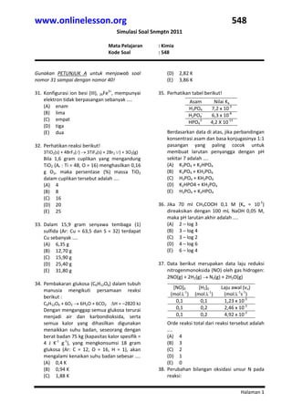 www.onlinelesson.org                                                                               548 
                                            Simulasi Soal Snmptn 2011 
                  
                                       Mata Pelajaran        : Kimia 
                                       Kode Soal             : 548 
 
 
Gunakan  PETUNJUK  A  untuk  menjawab  soal                      (D) 2,82 K 
nomor 31 sampai dengan nomor 40!                                 (E) 3,86 K 
                                                                  
31. Konfigurasi ion besi (III),  26Fe3+, mempunyai           35. Perhatikan tabel berikut! 
                                                              

    elektron tidak berpasangan sebanyak ....                                 Asam        Nilai Ka 
    (A) enam                                                                 H3PO4      7,2 x 10‐3 
    (B) lima                                                                 H2PO4‐     6,3 x 10‐8 
    (C) empat 
                                                                             HPO42‐     4,2 X 10‐13 
    (D) tiga                                                      

    (E) dua                                                      Berdasarkan data di atas, jika perbandingan 
                                                                 konsentrasi asam dan basa konjugasinya 1:1 
32. Perhatikan reaksi berikut!                                   pasangan  yang  paling  cocok  untuk 
    3TiO2(s) + 4BrF3(l ) → 3TiF4(s) + 2Br2 (l ) + 3O2(g)         membuat  larutan  penyangga  dengan  pH 
    Bila  1,6  gram  cuplikan  yang  mengandung                  sekitar 7 adalah .... 
    TiO2 (Ar : Ti = 48, O = 16) menghasilkan 0,16                (A) K3PO4 + K2HPO4 
    g  O2,  maka  persentase  (%)  massa  TiO2                   (B) K3PO4 + KH2PO4 
    dalam cuplikan tersebut adalah ....                          (C) H3PO4 + KH2PO4 
    (A) 4                                                        (D) K2HPO4 + KH2PO4 
    (B) 8                                                        (E) H3PO4 + K2HPO4 
    (C) 16                                                        
    (D) 20                                                   36. Jika  70  ml  CH3COOH  0,1  M  (Ka  =  10‐5) 
    (E) 25                                                       direaksikan  dengan  100  mL  NaOH  0,05  M, 
                                                                 maka pH larutan akhir adalah .... 
33. Dalam  15,9  gram  senyawa  tembaga  (1)                     (A) 2 – log 3 
    sulfida  (Ar:  Cu  =  63,5  dan  S  =  32)  terdapat         (B) 3 – log 4 
    Cu sebanyak ....                                             (C) 3 – log 2 
    (A) 6,35 g                                                   (D) 4 – log 6 
    (B) 12,70 g                                                  (E) 6 – log 4 
    (C) 15,90 g                                                   
    (D) 25,40 g                                              37. Data  berikut  merupakan  data  laju  reduksi 
    (E) 31,80 g                                                  nitrogenmonoksida (NO) oleh gas hidrogen: 
                                                                 2NO(g) + 2H2(g) → N2(g) + 2H2O(g) 
                                                              

34. Pembakaran glukosa (C6H12O6) dalam tubuh                  


                                                                      [NO]0       [H2]0      Laju awal (vo) 
    manusia  mengikuti  persamaan  reaksi 
                                                                     (mol.L‐1)  (mol.L‐1)     (mol.L‐1s‐1) 
    berikut :  
    C6H12O6 + 6O2 → 6H2O + 6CO2    ΔH = –2820 kJ 
                                                                       0,1         0,1        1,23 x 10‐3 
    Dengan menganggap semua glukosa terurai                            0,1         0,2        2,46 x 10‐3 
    menjadi  air  dan  karbondioksida,  serta                          0,1         0,2        4,92 x 10‐3 
                                                                  


    semua  kalor  yang  dihasilkan  digunakan                    Orde reaksi total dari reaksi tersebut adalah 
    menaikkan  suhu  badan,  seseorang  dengan                   .... 
    berat badan 75 kg (kapasitas kalor spesifik =                (A) 4 
    4  J  K‐1  g‐1),  yang  mengkonsumsi  18  gram               (B) 3 
    glukosa  (Ar:  C  =  12,  O  =  16,  H  =  1),  akan         (C) 2 
    mengalami kenaikan suhu badan sebesar ....                   (D) 1 
    (A) 0,4 K                                                    (E) 0 
    (B) 0,94 K                                               38. Perubahan  bilangan  oksidasi  unsur  N  pada 
    (C) 1,88 K                                                   reaksi:  


                                                                                                       Halaman 1 
 