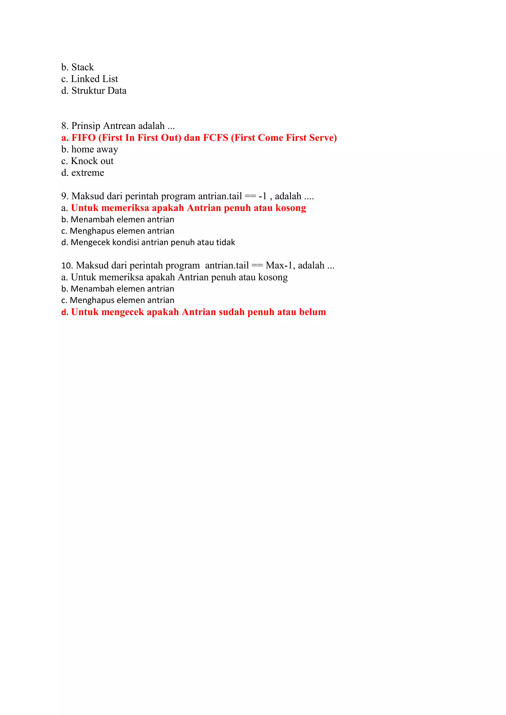 b. Stack
c. Linked List
d. Struktur Data
8. Prinsip Antrean adalah ...
a. FIFO (First In First Out) dan FCFS (First Come First Serve)
b. home away
c. Knock out
d. extreme
9. Maksud dari perintah program antrian.tail == -1 , adalah ....
a. Untuk memeriksa apakah Antrian penuh atau kosong
b. Menambah elemen antrian
c. Menghapus elemen antrian
d. Mengecek kondisi antrian penuh atau tidak
10. Maksud dari perintah program antrian.tail == Max-1, adalah ...
a. Untuk memeriksa apakah Antrian penuh atau kosong
b. Menambah elemen antrian
c. Menghapus elemen antrian
d. Untuk mengecek apakah Antrian sudah penuh atau belum
 