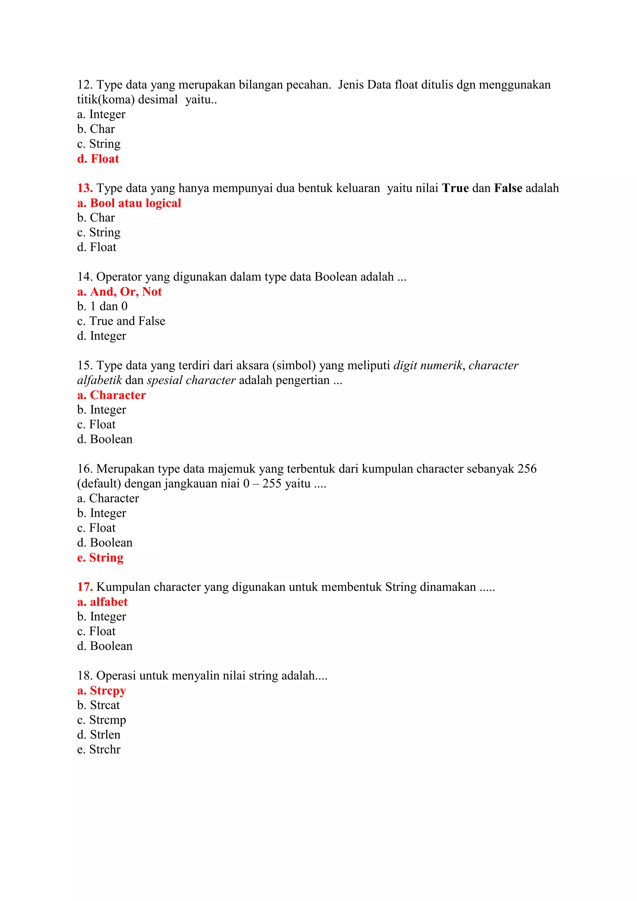 12. Type data yang merupakan bilangan pecahan. Jenis Data float ditulis dgn menggunakan
titik(koma) desimal yaitu..
a. Integer
b. Char
c. String
d. Float
13. Type data yang hanya mempunyai dua bentuk keluaran yaitu nilai True dan False adalah
a. Bool atau logical
b. Char
c. String
d. Float
14. Operator yang digunakan dalam type data Boolean adalah ...
a. And, Or, Not
b. 1 dan 0
c. True and False
d. Integer
15. Type data yang terdiri dari aksara (simbol) yang meliputi digit numerik, character
alfabetik dan spesial character adalah pengertian ...
a. Character
b. Integer
c. Float
d. Boolean
16. Merupakan type data majemuk yang terbentuk dari kumpulan character sebanyak 256
(default) dengan jangkauan niai 0 – 255 yaitu ....
a. Character
b. Integer
c. Float
d. Boolean
e. String
17. Kumpulan character yang digunakan untuk membentuk String dinamakan .....
a. alfabet
b. Integer
c. Float
d. Boolean
18. Operasi untuk menyalin nilai string adalah....
a. Strcpy
b. Strcat
c. Strcmp
d. Strlen
e. Strchr
 