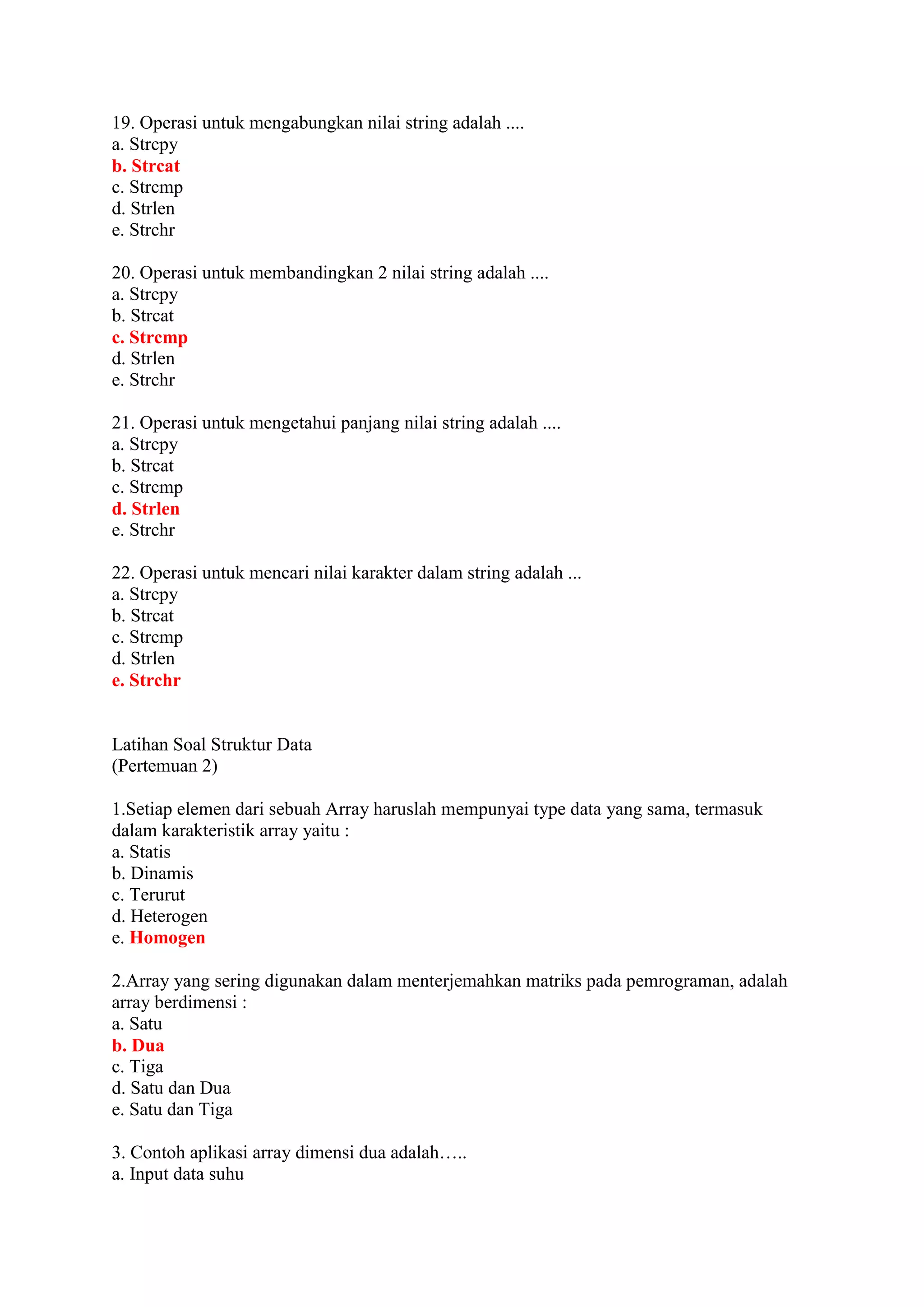 19. Operasi untuk mengabungkan nilai string adalah ....
a. Strcpy
b. Strcat
c. Strcmp
d. Strlen
e. Strchr
20. Operasi untuk membandingkan 2 nilai string adalah ....
a. Strcpy
b. Strcat
c. Strcmp
d. Strlen
e. Strchr
21. Operasi untuk mengetahui panjang nilai string adalah ....
a. Strcpy
b. Strcat
c. Strcmp
d. Strlen
e. Strchr
22. Operasi untuk mencari nilai karakter dalam string adalah ...
a. Strcpy
b. Strcat
c. Strcmp
d. Strlen
e. Strchr
Latihan Soal Struktur Data
(Pertemuan 2)
1.Setiap elemen dari sebuah Array haruslah mempunyai type data yang sama, termasuk
dalam karakteristik array yaitu :
a. Statis
b. Dinamis
c. Terurut
d. Heterogen
e. Homogen
2.Array yang sering digunakan dalam menterjemahkan matriks pada pemrograman, adalah
array berdimensi :
a. Satu
b. Dua
c. Tiga
d. Satu dan Dua
e. Satu dan Tiga
3. Contoh aplikasi array dimensi dua adalah…..
a. Input data suhu
 