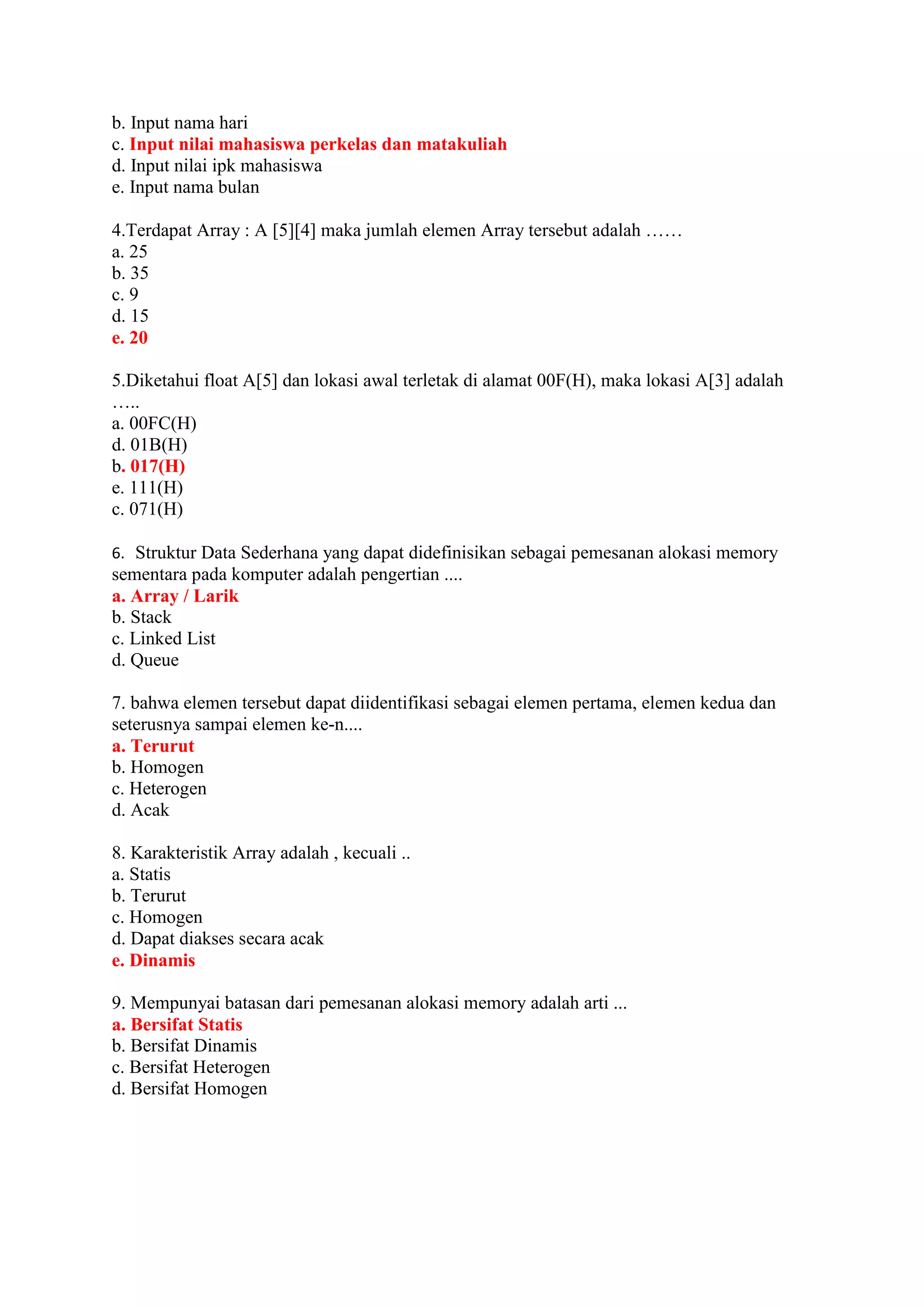b. Input nama hari
c. Input nilai mahasiswa perkelas dan matakuliah
d. Input nilai ipk mahasiswa
e. Input nama bulan
4.Terdapat Array : A [5][4] maka jumlah elemen Array tersebut adalah ……
a. 25
b. 35
c. 9
d. 15
e. 20
5.Diketahui float A[5] dan lokasi awal terletak di alamat 00F(H), maka lokasi A[3] adalah
…..
a. 00FC(H)
d. 01B(H)
b. 017(H)
e. 111(H)
c. 071(H)
6. Struktur Data Sederhana yang dapat didefinisikan sebagai pemesanan alokasi memory
sementara pada komputer adalah pengertian ....
a. Array / Larik
b. Stack
c. Linked List
d. Queue
7. bahwa elemen tersebut dapat diidentifikasi sebagai elemen pertama, elemen kedua dan
seterusnya sampai elemen ke-n....
a. Terurut
b. Homogen
c. Heterogen
d. Acak
8. Karakteristik Array adalah , kecuali ..
a. Statis
b. Terurut
c. Homogen
d. Dapat diakses secara acak
e. Dinamis
9. Mempunyai batasan dari pemesanan alokasi memory adalah arti ...
a. Bersifat Statis
b. Bersifat Dinamis
c. Bersifat Heterogen
d. Bersifat Homogen
 