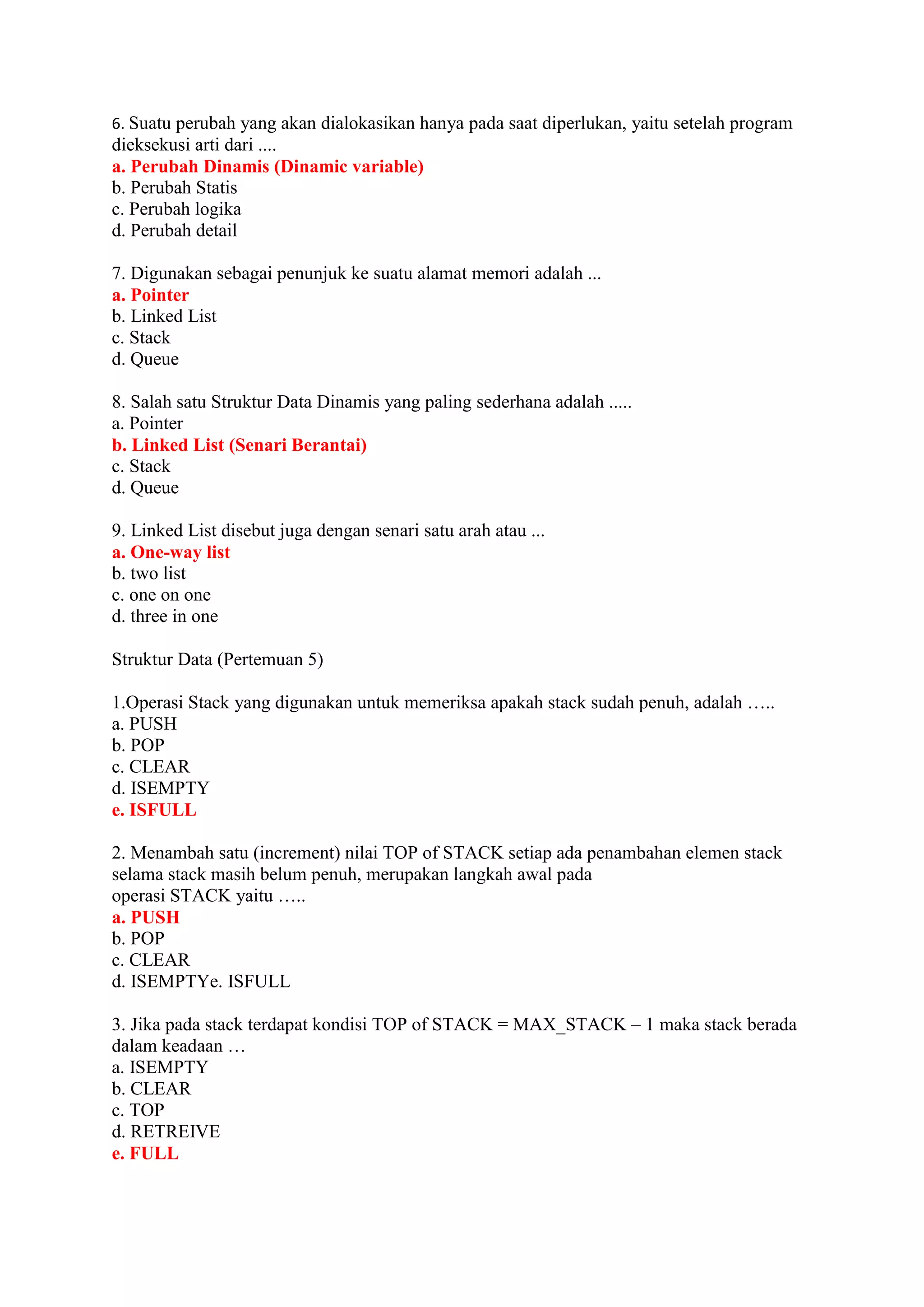 6. Suatu perubah yang akan dialokasikan hanya pada saat diperlukan, yaitu setelah program
dieksekusi arti dari ....
a. Perubah Dinamis (Dinamic variable)
b. Perubah Statis
c. Perubah logika
d. Perubah detail
7. Digunakan sebagai penunjuk ke suatu alamat memori adalah ...
a. Pointer
b. Linked List
c. Stack
d. Queue
8. Salah satu Struktur Data Dinamis yang paling sederhana adalah .....
a. Pointer
b. Linked List (Senari Berantai)
c. Stack
d. Queue
9. Linked List disebut juga dengan senari satu arah atau ...
a. One-way list
b. two list
c. one on one
d. three in one
Struktur Data (Pertemuan 5)
1.Operasi Stack yang digunakan untuk memeriksa apakah stack sudah penuh, adalah …..
a. PUSH
b. POP
c. CLEAR
d. ISEMPTY
e. ISFULL
2. Menambah satu (increment) nilai TOP of STACK setiap ada penambahan elemen stack
selama stack masih belum penuh, merupakan langkah awal pada
operasi STACK yaitu …..
a. PUSH
b. POP
c. CLEAR
d. ISEMPTYe. ISFULL
3. Jika pada stack terdapat kondisi TOP of STACK = MAX_STACK – 1 maka stack berada
dalam keadaan …
a. ISEMPTY
b. CLEAR
c. TOP
d. RETREIVE
e. FULL
 