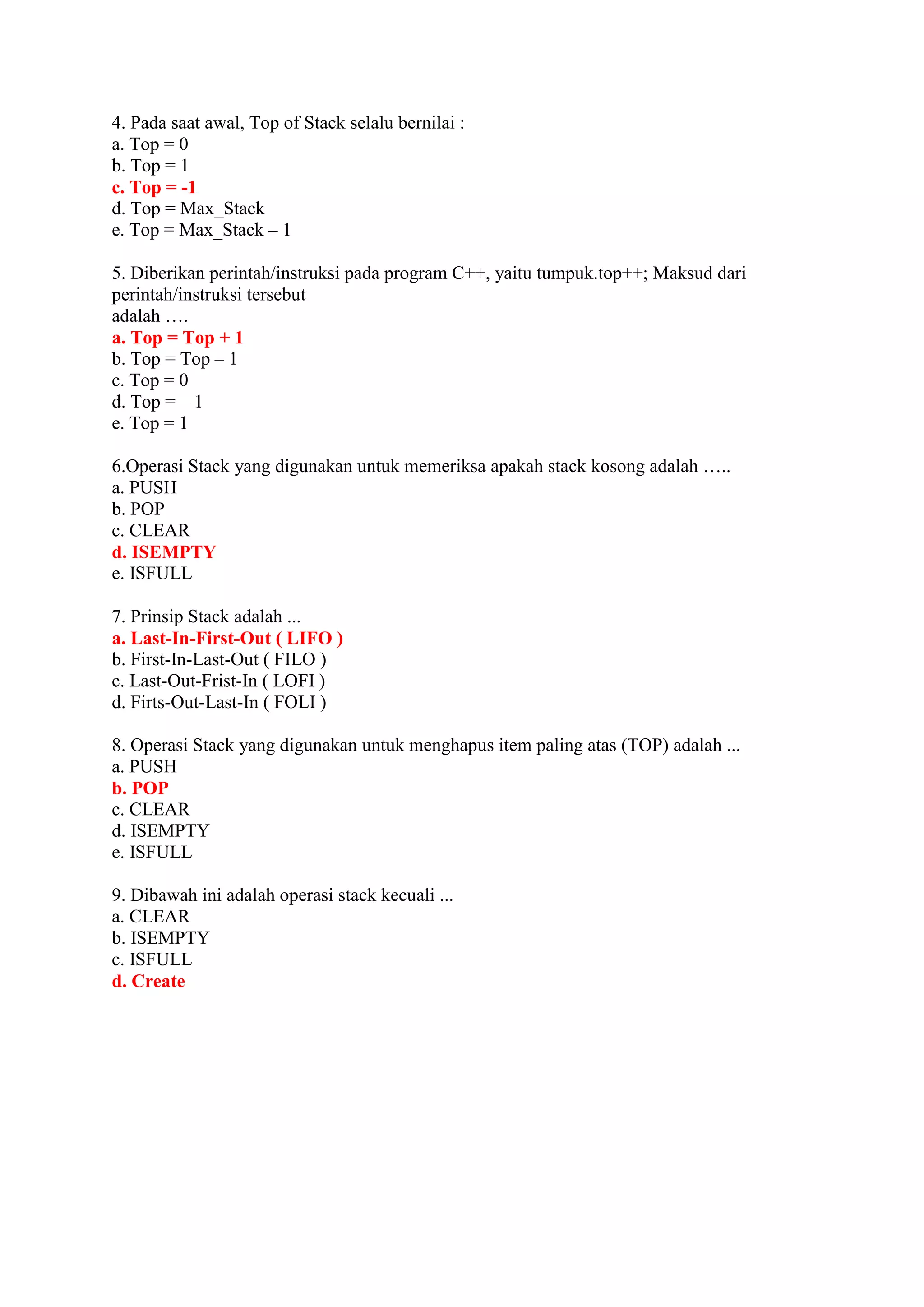 4. Pada saat awal, Top of Stack selalu bernilai :
a. Top = 0
b. Top = 1
c. Top = -1
d. Top = Max_Stack
e. Top = Max_Stack – 1
5. Diberikan perintah/instruksi pada program C++, yaitu tumpuk.top++; Maksud dari
perintah/instruksi tersebut
adalah ….
a. Top = Top + 1
b. Top = Top – 1
c. Top = 0
d. Top = – 1
e. Top = 1
6.Operasi Stack yang digunakan untuk memeriksa apakah stack kosong adalah …..
a. PUSH
b. POP
c. CLEAR
d. ISEMPTY
e. ISFULL
7. Prinsip Stack adalah ...
a. Last-In-First-Out ( LIFO )
b. First-In-Last-Out ( FILO )
c. Last-Out-Frist-In ( LOFI )
d. Firts-Out-Last-In ( FOLI )
8. Operasi Stack yang digunakan untuk menghapus item paling atas (TOP) adalah ...
a. PUSH
b. POP
c. CLEAR
d. ISEMPTY
e. ISFULL
9. Dibawah ini adalah operasi stack kecuali ...
a. CLEAR
b. ISEMPTY
c. ISFULL
d. Create
 