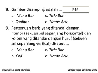 8. Gambar disamping adalah …
a. Menu Bar c. Title Bar
b. Toolbar d. Name Box
9. Pertemuan baris yang ditandai dengan
nomor (sekuen sel sepanjang horisontal) dan
kolom yang ditandai dengan huruf (sekuen
sel sepanjang vertical) disebut …
a. Menu Bar c. Title Bar
b. Cell d. Name Box
NATIONAL SCHOOL WITH GLOBAL VISIONPERMATA INSANI JUNIOR HIGH SCHOOL
 