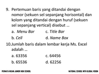 9. Pertemuan baris yang ditandai dengan
nomor (sekuen sel sepanjang horisontal) dan
kolom yang ditandai dengan huruf (sekuen
sel sepanjang vertical) disebut …
a. Menu Bar c. Title Bar
b. Cell d. Name Box
10.Jumlah baris dalam lembar kerja Ms. Excel
adalah …
a. 63356 c. 64456
b. 65536 d. 62256
NATIONAL SCHOOL WITH GLOBAL VISIONPERMATA INSANI JUNIOR HIGH SCHOOL
 