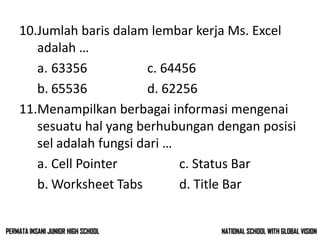 10.Jumlah baris dalam lembar kerja Ms. Excel
adalah …
a. 63356 c. 64456
b. 65536 d. 62256
11.Menampilkan berbagai informasi mengenai
sesuatu hal yang berhubungan dengan posisi
sel adalah fungsi dari …
a. Cell Pointer c. Status Bar
b. Worksheet Tabs d. Title Bar
NATIONAL SCHOOL WITH GLOBAL VISIONPERMATA INSANI JUNIOR HIGH SCHOOL
 
