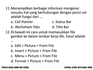 11.Menampilkan berbagai informasi mengenai
sesuatu hal yang berhubungan dengan posisi sel
adalah fungsi dari …
a. Cell Pointer c. Status Bar
b. Worksheet Tabs d. Title Bar
12.Di bawah ini cara untuk memasukkan file
gambar ke dalam lembar kerja Ms. Excel adalah
…
a. Edit > Picture > From File
b. Insert > Picture > From File
c. Menu > Picture > From File
d. Format > Picture > From File
NATIONAL SCHOOL WITH GLOBAL VISIONPERMATA INSANI JUNIOR HIGH SCHOOL
 