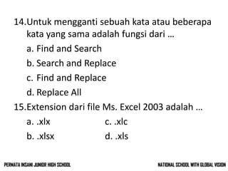 14.Untuk mengganti sebuah kata atau beberapa
kata yang sama adalah fungsi dari …
a. Find and Search
b. Search and Replace
c. Find and Replace
d. Replace All
15.Extension dari file Ms. Excel 2003 adalah …
a. .xlx c. .xlc
b. .xlsx d. .xls
NATIONAL SCHOOL WITH GLOBAL VISIONPERMATA INSANI JUNIOR HIGH SCHOOL
 
