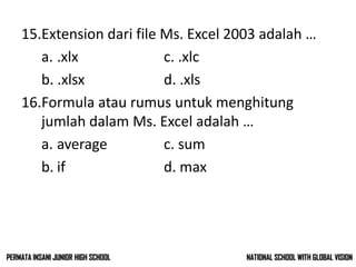 15.Extension dari file Ms. Excel 2003 adalah …
a. .xlx c. .xlc
b. .xlsx d. .xls
16.Formula atau rumus untuk menghitung
jumlah dalam Ms. Excel adalah …
a. average c. sum
b. if d. max
NATIONAL SCHOOL WITH GLOBAL VISIONPERMATA INSANI JUNIOR HIGH SCHOOL
 