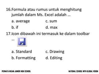 16.Formula atau rumus untuk menghitung
jumlah dalam Ms. Excel adalah …
a. average c. sum
b. if d. max
17.Icon dibawah ini termasuk ke dalam toolbar
…
a. Standard c. Drawing
b. Formatting d. Editing
NATIONAL SCHOOL WITH GLOBAL VISIONPERMATA INSANI JUNIOR HIGH SCHOOL
 