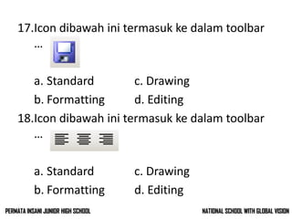 17.Icon dibawah ini termasuk ke dalam toolbar
…
a. Standard c. Drawing
b. Formatting d. Editing
18.Icon dibawah ini termasuk ke dalam toolbar
…
a. Standard c. Drawing
b. Formatting d. Editing
NATIONAL SCHOOL WITH GLOBAL VISIONPERMATA INSANI JUNIOR HIGH SCHOOL
 