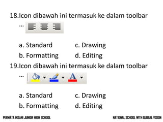 18.Icon dibawah ini termasuk ke dalam toolbar
…
a. Standard c. Drawing
b. Formatting d. Editing
19.Icon dibawah ini termasuk ke dalam toolbar
…
a. Standard c. Drawing
b. Formatting d. Editing
NATIONAL SCHOOL WITH GLOBAL VISIONPERMATA INSANI JUNIOR HIGH SCHOOL
 