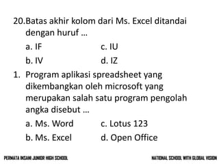 20.Batas akhir kolom dari Ms. Excel ditandai
dengan huruf …
a. IF c. IU
b. IV d. IZ
1. Program aplikasi spreadsheet yang
dikembangkan oleh microsoft yang
merupakan salah satu program pengolah
angka disebut …
a. Ms. Word c. Lotus 123
b. Ms. Excel d. Open Office
NATIONAL SCHOOL WITH GLOBAL VISIONPERMATA INSANI JUNIOR HIGH SCHOOL
 